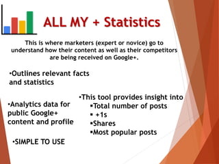 This is where marketers (expert or novice) go to
understand how their content as well as their competitors
are being received on Google+.
ALL MY + Statistics
•Outlines relevant facts
and statistics
•This tool provides insight into
Total number of posts
 +1s
Shares
Most popular posts
•Analytics data for
public Google+
content and profile
•SIMPLE TO USE
 