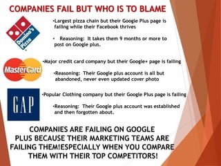 COMPANIES FAIL BUT WHO IS TO BLAME
•Largest pizza chain but their Google Plus page is
failing while their Facebook thrives
• Reasoning: It takes them 9 months or more to
post on Google plus.
•Major credit card company but their Google+ page is failing
•Reasoning: Their Google plus account is all but
abandoned, never even updated cover photo
•Popular Clothing company but their Google Plus page is failing
•Reasoning: Their Google plus account was established
and then forgotten about.
COMPANIES ARE FAILING ON GOOGLE
PLUS BECAUSE THEIR MARKETING TEAMS ARE
FAILING THEM!ESPECIALLY WHEN YOU COMPARE
THEM WITH THEIR TOP COMPETITORS!
 