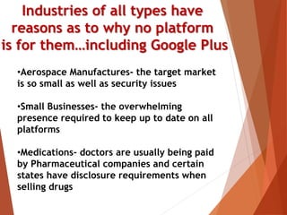 Industries of all types have
reasons as to why no platform
is for them…including Google Plus
•Aerospace Manufactures- the target market
is so small as well as security issues
•Small Businesses- the overwhelming
presence required to keep up to date on all
platforms
•Medications- doctors are usually being paid
by Pharmaceutical companies and certain
states have disclosure requirements when
selling drugs
 