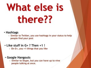 • Like stuff in G+ ? Then +1 !
› On G+, you +1 things that you like
What else is
there??
• Google Hangouts
› Similar to Skype, but you can have up to nine
people talking at once.
• Hashtags
› Similar to Twitter, you use hashtags in your status to help
people find your post
 