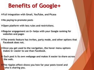 Benefits of Google+
Full integration with Gmail, YouTube, and Picasa
No paying to promote posts
Open platform with less rules and restrictions.
Regular engagement on G+ helps with your Google ranking for
websites and pages
The events feature has invites, party mode, and other options that
Facebook does not.
Once you get used to the navigation, the hover menu options
makes G+ easier to use than Facebook.
 Each post is its own webpage and makes it easier to share across
the web.
The ripples effect shows you how far your posts travel and
who is sharing you.
 