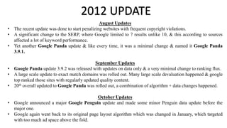 2012 UPDATE
August Updates
• The recent update was done to start penalizing websites with frequent copyright violations.
• A significant change to the SERP, where Google limited to 7 results unlike 10, & this according to sources
affected a lot of keyword performance.
• Yet another Google Panda update & like every time, it was a minimal change & named it Google Panda
3.9.1.
September Updates
• Google Panda update 3.9.2 was released with updates on data only & a very minimal change to ranking flux.
• A large scale update to exact match domains was rolled out. Many large scale devaluation happened & google
top ranked those sites with regularly updated quality content.
• 20th overall updated to Google Panda was rolled out, a combination of algorithm + data changes happened.
October Updates
• Google announced a major Google Penguin update and made some minor Penguin data update before the
major one.
• Google again went back to its original page layout algorithm which was changed in January, which targeted
with too much ad space above the fold.
 