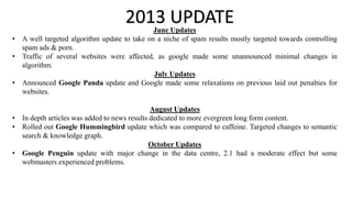 2013 UPDATEJune Updates
• A well targeted algorithm update to take on a niche of spam results mostly targeted towards controlling
spam ads & porn.
• Traffic of several websites were affected, as google made some unannounced minimal changes in
algorithm.
July Updates
• Announced Google Panda update and Google made some relaxations on previous laid out penalties for
websites.
August Updates
• In depth articles was added to news results dedicated to more evergreen long form content.
• Rolled out Google Hummingbird update which was compared to caffeine. Targeted changes to semantic
search & knowledge graph.
October Updates
• Google Penguin update with major change in the data centre, 2.1 had a moderate effect but some
webmasters experienced problems.
 