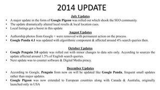 2014 UPDATE
July Updates
• A major update in the form of Google Pigeon was rolled out which shook the SEO community.
• The update dramatically altered local results & local location cues.
• Local listings got a boost in this update
August Updates
• Authorship photos from Google + were removed with permanent action on the process.
• Google Panda 4.1 was updated with algorithmic component & affected around 4% search queries then.
October Updates
• Google Penguin 3.0 update was rolled out with minor changes to data sets only. According to sources the
update affected around 1.5% of English search queries.
• Next update was to counter software & Digital Media piracy.
December Updates
• According to Google, Penguin from now on will be updated like Google Panda, frequent small updates
rather than major updates.
• Google Pigeon was now extended to European countries along with Canada & Australia, originally
launched only in USA
 