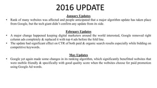 2016 UPDATE
January Updates
• Rank of many websites was affected and people anticipated that a major algorithm update has taken place
from Google, but the tech giant didn’t confirm any update from its side.
February Updates
• A major change happened keeping digital marketers around the world interested, Google removed right
column ads completely & replaced it with top 4 ads before the fold line.
• The update had significant effect on CTR of both paid & organic search results especially while bidding on
competitive keywords.
May Updates
• Google yet again made some changes in its ranking algorithm, which significantly benefitted websites that
were mobile friendly & specifically with good quality score when the websites choose for paid promotion
using Google Ad words.
 