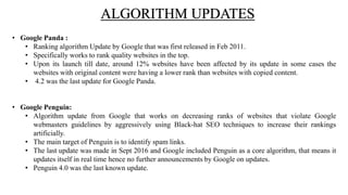 ALGORITHM UPDATES
• Google Panda :
• Ranking algorithm Update by Google that was first released in Feb 2011.
• Specifically works to rank quality websites in the top.
• Upon its launch till date, around 12% websites have been affected by its update in some cases the
websites with original content were having a lower rank than websites with copied content.
• 4.2 was the last update for Google Panda.
• Google Penguin:
• Algorithm update from Google that works on decreasing ranks of websites that violate Google
webmasters guidelines by aggressively using Black-hat SEO techniques to increase their rankings
artificially.
• The main target of Penguin is to identify spam links.
• The last update was made in Sept 2016 and Google included Penguin as a core algorithm, that means it
updates itself in real time hence no further announcements by Google on updates.
• Penguin 4.0 was the last known update.
 