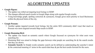 • Google Pigeon:
• The update was rolled out targeting local listings in SERP.
• The changes affected search results in Google Maps along with regular Google results.
• Using knowledge graph, spelling correction & synonyms, Google gives more priority to local Businesses
within the physical limits of the city.
• Google Possum:
• Another update targeted towards local listings, but the entire SEO community didn’t react that much as
Possum was more targeted towards Map results in SERP.
• Google Humming Bird:
• The update was based on semantic search where Google focussed on synonyms for what users were
searching for.
• Humming Bird was aimed to bridge the gaps between what people are searching for & the search results
that they are shown.
• Semantic Search: In Simple words semantic search can be defined as understanding the searcher’s intent
& the contextual meaning of terms in the search data base & put the best results forward for the users.
ALGORITHM UPDATES
 