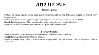 2012 UPDATE
January Updates
• Updates on image search, lading page quality detection, relevant site links, rich snippets & related query
improvements.
• Update on personalisation aggressive pus for Google + social media & user profiles into SERPs.
• Google Panda update to 3.2 but announced no major change in search engine algorithm.
• Update to devalue the website with too much ad space above the Fold line.
February Updates
• Updates regarding quality highlights related to speed, freshness & spell checking.
• Google Panda 3.3 launched with minor updates.
• Update with code name “Venice” was rolled out to aggressively localise organic results & integration of local
search data.
 