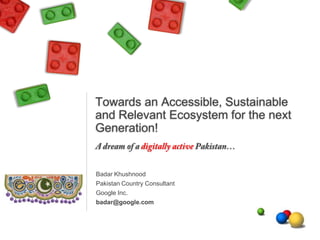 Towards an Accessible, Sustainable
and Relevant Ecosystem for the next
Generation!

Badar Khushnood
Pakistan Country Consultant
Google Inc.
badar@google.com

 