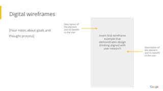 Digital wireframes
[Your notes about goals and
thought process]
Description of
the element
and its beneﬁt
to the user
Insert ﬁrst wireframe
example that
demonstrates design
thinking aligned with
user research Description of
the element
and its beneﬁt
to the user
 