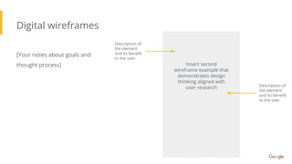 Digital wireframes
[Your notes about goals and
thought process]
Description of
the element
and its beneﬁt
to the user
Insert second
wireframe example that
demonstrates design
thinking aligned with
user research Description of
the element
and its beneﬁt
to the user
 