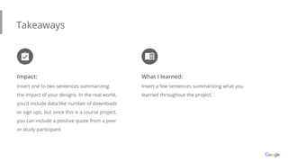 Takeaways
Impact:
Insert one to two sentences summarizing
the impact of your designs. In the real world,
you’d include data like number of downloads
or sign ups, but since this is a course project,
you can include a positive quote from a peer
or study participant.
What I learned:
Insert a few sentences summarizing what you
learned throughout the project.
 