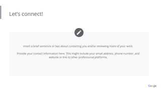 Let’s connect!
Insert a brief sentence or two about contacting you and/or reviewing more of your work.
Provide your contact information here. This might include your email address, phone number, and
website or link to other professional platforms.
 