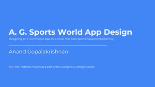 A. G. Sports World App Design
Anand Gopalakrishnan
Designing an E-Commerce App for a Shop That Sells Sports Equipment/Clothing
My First Portfolio Project as a part of the Google UX Design Course
 