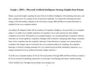 ©2016 TechIPm, LLC All Rights Reserved http://www.techipm.com/
1
Google v. IBM v. Microsoft Artificial Intelligence Strategy Insights from Patents
Patents can provide insights regarding the state of the art of artificial Intelligence (AI) technology innovation, and
thus, a strategic move of a company for the AI innovation leadership. To compare the technology innovation
strategy of the three leading companies in the AI business, Google, IBM and Microsoft, patent information is
exploited for the cross-competitoranalysis.
According to Dr. Benjamin Gilad with the Academy of Competitive Intelligence, the goal of the cross-competitor
analysis is to enable one to simplify predictions of competitors’ moves and countermoves when multiple
competitors are involved. Through the cross-competitoranalysis, one can understand that: Competitors’ behavior
when there are several significant competitors; Paradigm shifts in industries undergoing rapid change or transition;
Entry of new competitors into the competitive landscape; Future directions in strategic move among industry
contenders. The strategic map is a toolused in the cross-competitoranalysis for visualizing the competitive
landscape: A chart for a strategic parameter No.1 (e.g. product/serviceportfolio, distribution channel etc.) vs. a
strategic parameter No.2 (e.g. product/serviceprice, quality, brand etc.).
To do the cross-competitoranalysis for the AI, US issued patents of Google, IBM and Microsoft that are related to
the AI are reviewed for identifying patents that cover the major AI technology innovations: machine learning,
 