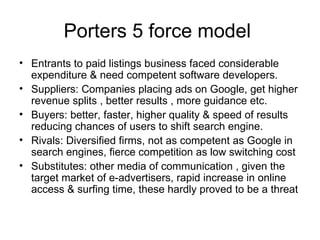 Porters 5 force model  Entrants to paid listings business faced considerable expenditure & need competent software developers. Suppliers: Companies placing ads on Google, get higher revenue splits , better results , more guidance etc. Buyers: better, faster, higher quality & speed of results  reducing chances of users to shift search engine.  Rivals: Diversified firms, not as competent as Google in search engines, fierce competition as low switching cost Substitutes: other media of communication , given the target market of e-advertisers, rapid increase in online access & surfing time, these hardly proved to be a threat 