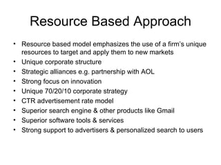 Resource Based Approach Resource based model emphasizes the use of a firm’s unique resources to target and apply them to new markets Unique corporate structure  Strategic alliances e.g. partnership with AOL Strong focus on innovation  Unique 70/20/10 corporate strategy  CTR advertisement rate model  Superior search engine & other products like Gmail Superior software tools & services  Strong support to advertisers & personalized search to users  