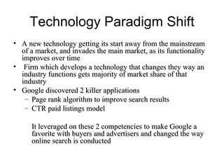 Technology Paradigm Shift A new technology getting its start away from the mainstream of a market, and invades the main market, as its functionality improves over time  Firm which develops a technology that changes they way an industry functions gets majority of market share of that industry Google discovered 2 killer applications  Page rank algorithm to improve search results CTR paid listings model It leveraged on these 2 competencies to make Google a favorite with buyers and advertisers and changed the way online search is conducted  