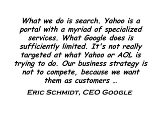 What we do is search. Yahoo is a portal with a myriad of specialized services. What Google does is sufficiently limited. It's not really targeted at what Yahoo or AOL is trying to do. Our business strategy is not to compete, because we want them as customers  … Eric Schmidt, CEO Google 