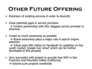 Other Future Offering  Extension of existing services in order to diversify Close potential gaps in service provision    Further partnership with AOL (biggest service provider in America) Create as much awareness as possible    Brand awareness plays a major role in search engine selection    Yahoo pays 900 million to ‘facebook’ to capitalize on the youth market, Google has ‘orkut’ which can be further developed to this purpose Very successful with project to provide free WiFi in San Francisco and Mountain Valley (California)    Extend such projects worldwide 