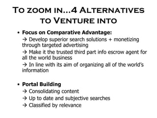 To zoom in…4 Alternatives to Venture into Focus on Comparative Advantage:    Develop superior search solutions + monetizing through targeted advertising    Make it the trusted third part info escrow agent for all the world business    In line with its aim of organizing all of the world’s information Portal Building    Consolidating content     Up to date and subjective searches    Classified by relevance  
