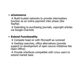 eCommerce    Build trusted networks to provide intermediary function as an online payment inter phase (like PayPal)    Extending to purchasing journals, copyright articles via Google Channels  Extend Functionality    Compete head on with Microsoft as rumored    Desktop searches, office alternatives (provide support to development of open source initiatives like Open Office)    Provide interfaces compatible with Linux users to extend market base 