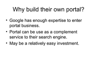 Google has enough expertise to enter portal business.  Portal can be use as a complement service to their search engine. May be a relatively easy investment. Why build their own portal? 