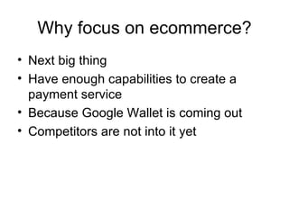 Next big thing Have enough capabilities to create a payment service Because Google Wallet is coming out Competitors are not into it yet Why focus on ecommerce? 