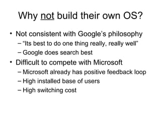 Why  not  build their own OS? Not consistent with Google’s philosophy “Its best to do one thing really, really well” Google does search best Difficult to compete with Microsoft Microsoft already has positive feedback loop High installed base of users High switching cost 