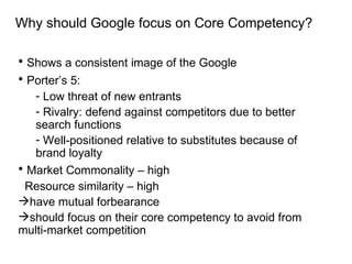 Why should Google focus on Core Competency? Shows a consistent image of the Google Porter’s 5: Low threat of new entrants Rivalry: defend against competitors due to better search functions Well-positioned relative to substitutes because of brand loyalty  Market Commonality – high Resource similarity – high  have mutual forbearance  should focus on their core competency to avoid from multi-market competition 