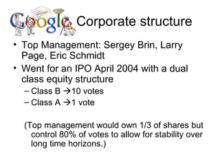 Corporate structure Top Management: Sergey Brin, Larry Page, Eric Schmidt Went for an IPO April 2004 with a dual class equity structure Class B   10 votes Class A   1 vote (Top management would own 1/3 of shares but control 80% of votes to allow for stability over long time horizons.) 
