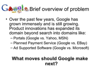 Brief overview of problem Over the past few years, Google has grown immensely and is still growing. Product innovations has expanded its domain beyond search into domains like: Portals (Google vs. Yahoo, MSN) Planned Payment Service (Google vs. EBay) Ad Supported Software (Google vs. Microsoft) What moves should Google make next? 