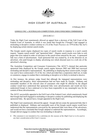 HIGH COURT OF AUSTRALIA
                                                                                               6 February 2013

      GOOGLE INC v AUSTRALIAN COMPETITION AND CONSUMER COMMISSION

                                                 [2013] HCA 1

Today the High Court unanimously allowed an appeal from a decision of the Full Court of the
Federal Court of Australia, in which it was found that Google Inc ("Google") had engaged in
misleading or deceptive conduct contrary to s 52 of the Trade Practices Act 1974 (Cth) ("the Act")
by displaying certain internet search results.

The Google search engine displayed two types of search results in response to a user's search
request: "organic search results" and "sponsored links". Organic search results were links to web
pages that were ranked in order of relevance to the search terms entered by the user. A sponsored
link was a form of advertisement. Each sponsored link was created by, or at the direction of, an
advertiser, who paid Google to display advertising text which directed users to a web site of the
advertiser's choosing.

The Australian Competition and Consumer Commission ("the ACCC") claimed that particular
sponsored links displayed by the Google search engine between 2005 and 2008 had conveyed
misleading and deceptive representations. By publishing or displaying those search results, Google
was said to have contravened s 52 of the Act, which provided that a corporation shall not, in trade
or commerce, engage in conduct that is misleading or deceptive or is likely to mislead or deceive.

At first instance, the primary judge found that although the impugned representations were
misleading and deceptive, those representations had not been made by Google. Ordinary and
reasonable members of the relevant class of consumers who might be affected by the alleged
conduct would have understood that sponsored links were advertisements and would not have
understood Google to have endorsed or to have been responsible in any meaningful way for the
content of those advertisements.

The ACCC successfully appealed to the Full Court of the Federal Court, which unanimously found
that Google had itself engaged in misleading or deceptive conduct by publishing and displaying the
sponsored links. By special leave, Google appealed to the High Court.

The High Court unanimously allowed the appeal. Google did not create the sponsored links that it
published or displayed. Ordinary and reasonable users of the Google search engine would have
understood that the representations conveyed by the sponsored links were those of the advertisers,
and would not have concluded that Google adopted or endorsed the representations. Accordingly,
Google did not engage in conduct that was misleading or deceptive.

   This statement is not intended to be a substitute for the reasons of the High Court or to be used in
    any later consideration of the Court’s reasons.




                   Please direct enquiries to Ben Wickham, Senior Executive Deputy Registrar
                                            Telephone: (02) 6270 6893
                       Email: bwickham@hcourt.gov.au          Website: www.hcourt.gov.au
 