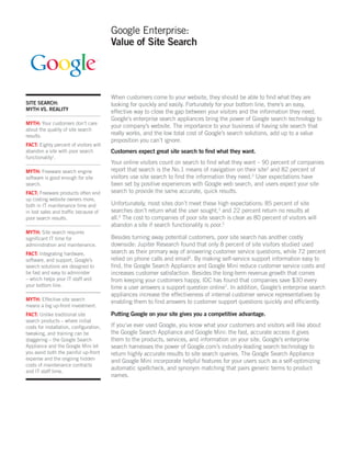 Google Enterprise:
                                        Value of Site Search




                                        When customers come to your website, they should be able to ﬁnd what they are
SITE SEARCH:                            looking for quickly and easily. Fortunately for your bottom line, there’s an easy,
MYTH VS. REALITY
                                        effective way to close the gap between your visitors and the information they need.
                                        Google’s enterprise search appliances bring the power of Google search technology to
MYTH: Your customers don’t care
                                        your company’s website. The importance to your business of having site search that
about the quality of site search
results.
                                        really works, and the low total cost of Google’s search solutions, add up to a value
                                        proposition you can’t ignore.
FACT: Eighty percent of visitors will
abandon a site with poor search         Customers expect great site search to ﬁnd what they want.
functionality1.
                                        Your online visitors count on search to ﬁnd what they want – 90 percent of companies
MYTH: Freeware search engine            report that search is the No.1 means of navigation on their site2 and 82 percent of
software is good enough for site        visitors use site search to ﬁnd the information they need.3 User expectations have
search.                                 been set by positive experiences with Google web search, and users expect your site
FACT: Freeware products often end       search to provide the same accurate, quick results.
up costing website owners more,
both in IT maintenance time and         Unfortunately, most sites don’t meet these high expectations: 85 percent of site
in lost sales and trafﬁc because of     searches don’t return what the user sought,3 and 22 percent return no results at
poor search results.                    all.4 The cost to companies of poor site search is clear as 80 percent of visitors will
                                        abandon a site if search functionality is poor.5
MYTH: Site search requires
signiﬁcant IT time for                  Besides turning away potential customers, poor site search has another costly
administration and maintenance.         downside: Jupiter Research found that only 8 percent of site visitors studied used
FACT: Integrating hardware,             search as their primary way of answering customer service questions, while 72 percent
software, and support, Google’s         relied on phone calls and email6. By making self-service support information easy to
search solutions are designed to        ﬁnd, the Google Search Appliance and Google Mini reduce customer service costs and
be fast and easy to administer          increases customer satisfaction. Besides the long-term revenue growth that comes
– which helps your IT staff and         from keeping your customers happy, IDC has found that companies save $30 every
your bottom line.                       time a user answers a support question online7. In addition, Google’s enterprise search
                                        appliances increase the effectiveness of internal customer service representatives by
MYTH: Effective site search             enabling them to ﬁnd answers to customer support questions quickly and efﬁciently.
means a big up-front investment.
FACT: Unlike traditional site           Putting Google on your site gives you a competitive advantage.
search products – where initial
costs for installation, conﬁguration,   If you’ve ever used Google, you know what your customers and visitors will like about
tweaking, and training can be           the Google Search Appliance and Google Mini: the fast, accurate access it gives
staggering – the Google Search          them to the products, services, and information on your site. Google’s enterprise
Appliance and the Google Mini let       search harnesses the power of Google.com’s industry-leading search technology to
you avoid both the painful up-front     return highly accurate results to site search queries. The Google Search Appliance
expense and the ongoing hidden          and Google Mini incorporate helpful features for your users such as a self-optimizing
costs of maintenance contracts
                                        automatic spellcheck, and synonym matching that pairs generic terms to product
and IT staff time.
                                        names.
 