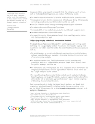 GOOGLE ENTERPRISE: VALUE OF SITE SEARCH




                                      Independent third-party research consistently ﬁnds that enterprise search services,
“The Google Search Appliance          such as the Google Search Appliance, can produce the following results:
met all our needs. There wasn’t
another vendor that could search      • Increased e-commerce revenues by boosting browsing-to-buying conversion rates
all of our web and intranet content
and perform to the same level as      • Increased conversions of online researchers to ofﬂine buyers, driving ofﬂine sales by
Google in relevance and spelling.”      connecting users to products and information quickly and easily
                                      • Reduced customer service costs by connecting users to support information
Jonathan Grant,
Lead Web Developer,                   • Increased order size and frequency of purchases
Sur La Table
                                      • Increased ability to ﬁnd products previously not found through navigation alone
                                      • Increased cross-sell and up-sell opportunities
                                      • Increased the number of page views and length of each visit by providing visitors
                                        with the information they want

                                      Google’s plug-and-play solution cuts administrative overhead.

                                      The Google Search Appliance and Google Mini pack Google’s award-winning search
                                      technology into a plug-and-play solution. This solution eliminates the large up-front
                                      investments and hidden costs that burden the users of traditional site search products
                                      such as:

                                      • No added hardware or support costs. Google’s search appliances include hardware,
                                        software, support and product upgrades – eliminating signiﬁcant, incremental costs
                                        of many competing products.

                                      • No added deployment costs. Traditional site search products require costly
                                        professional services for implementation, while the Google Search Appliance and
                                        Google Mini work right out of the box.

                                      • No maintenance fees. In many cases, the 20 to 25 percent annual maintenance fee
                                        charged by enterprise search vendors is greater than the entire annual license fee
                                        for a Google enterprise search solution.

                                      • No manual tweaking of documents. Unlike most site search products, the Google
                                        Search Appliance and Google Mini take the burden of organizing information off the
                                        administrator with an automated approach that doesn’t require complex weighting
                                        and tweaking of documents and indexes.

                                      Easy to use and simple to deploy, the Google Search Appliance and Google Mini
                                      provide your website visitors with the highest quality site search results at a price
                                      you can afford. To learn more, visit us at www.google.com/enterprise, or contact us at
                                      appliance1@google.com.
                                      1
                                        Search Technology: Resurrecting the Web’s Workhorse, Jupiter Media Metrix
                                      2
                                        Specialize Your Site’s Search, Forrester Research
                                      3
                                        Enriching Search: Efficiency Without Additional Spending, Jupiter Research
                                      4
                                        Unpuzzling Search: Best Practices from Mondosoft Study, IDC
                                      5
                                        Search Technology: Resurrecting the Web’s Workhorse, Jupiter Media Metrix
                                      6
                                        Self-Service Strategies: Creating Value with Natural Language Search, Jupiter Research, Volume 2
                                      7
                                        Unpuzzling Search: Best Practices from Mondosoft Study, IDC




                                      © Copyright 2006. Google is a trademark of Google Inc. All other company and product names may be trademarks of the respective
                                      companies with which they are associated.
 