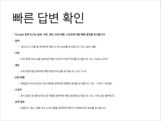 빠른 답변 확인
• Google 검색 도구는 날씨, 사전, 계산, 단위 변환, 스포츠에 대한 빠른 결과를 표시합니다.
• 날씨
• “날씨 도시 이름”을 검색하면 해당 도시의 날씨를 표시합니다. (Ex. 날씨 서울)
• 사전
• 단어 앞에 Define을 입력하면 해당 단어의 사전적 의미를 표시합니다. (Ex. Define 우주)
• 계산
• 수학 방정식을 입력하면 해당 방정식의 답을 표시합니다. (Ex. 6-9)
• 단위 변환
• 측정값과 속도와 같은 단위 변환을 입력하면 변환된 결과를 표시합니다. (Ex. 1 달러 / 유로화)
• 스포츠
• 경기 일정, 점수를 보려는 팀 이름을 검색하면 해당 정보를 표시합니다. (Ex. 수원 삼성 블루윙즈)
• 요약 정보
• 유명인사, 장소, 영화 또는 노래 이름을 검색하면 페이지 우측에 요약 정보를 표시합니다.
 