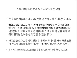 부록. 코딩 도중 문제 발생 시 검색하는 요령
• 본 부록은 생활코딩의 이고잉님의 제안에 의해 추가되었습니다.
• 컴파일 에러 메시지 또는 관련 함수와 문제명을 인터넷에 검색합니
다. (만약 나타나지 않으면 제시어를 영문으로 번역하여 검색해봅니
다. 국내보다 외국 커뮤니티가 조금 더 활성화 되어 있어서 원하는 정
보를 쉽게 얻을 수 있습니다.)
• 사이트 연산자로 문제와 관련된 유명 커뮤니티를 대입하면 조금 더
빠르게 정보를 얻을 수 있습니다. (Ex. Stack Overflow)
• 검색 예시 : MFC42.DLL를 찾을 수 없음, Can not find MFC42.DLL 
MFC42.DLL를 찾을 수 없음 site:www.kldp.org 
Can not find MFC24.DLL site:www.stackoverflow.com
 