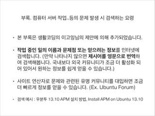 부록. 컴퓨터 서버 작업..등의 문제 발생 시 검색하는 요령
• 본 부록은 생활코딩의 이고잉님의 제안에 의해 추가되었습니다.
• 작업 중인 일의 이름과 문제점 또는 얻으려는 정보를 인터넷에 검색
합니다. (만약 나타나지 않으면 제시어를 영문으로 번역하여 검색해
봅니다. 국내보다 외국 커뮤니티가 조금 더 활성화 되어 있어서 원하
는 정보를 쉽게 얻을 수 있습니다.)
• 사이트 연산자로 문제와 관련된 유명 커뮤니티를 대입하면 조금 더
빠르게 정보를 얻을 수 있습니다. (Ex. Ubuntu Forum)
• 검색 예시 : 우분투 13.10 APM 설치 방법, Install APM on Ubuntu 13.10 
우분투 13.10 APM 설치 방법 site:www.ubuntu.or.kr 
How to install APM on Ubuntu 13.10 site:www.ubuntuforums.org
 