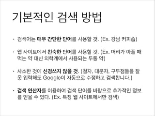 기본적인 검색 방법
• 검색어는 매우 간단한 단어를 사용할 것. (Ex. 강남 커피숍)
• 웹 사이트에서 친숙한 단어를 사용할 것. 
(Ex. 머리가 아플 때 먹는 약 -> 두통 약)
• 사소한 것에 신경쓰지 않을 것. 
(구두점, 대문자, 맞춤법, 철자 오류 Google이 자동 수정)
• 검색 연산자를 이용하여 검색 단어를 바탕으로 추가적인 정보
를 얻을 수 있다. (Ex. 특정 웹 사이트에서만 검색)
 