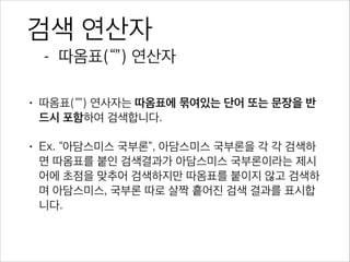 검색 연산자
- 따옴표(“”) 연산자
• 따옴표(“”) 연사자는 따옴표에 묶여있는 단어 또는 문장을 반
드시 포함하여 검색합니다.
• Ex. “아담스미스 국부론”, 아담스미스 국부론을 각 각 검색하면
따옴표를 붙인 검색결과가 아담스미스 국부론이라는 제시어에
초점을 맞추어 검색하지만 따옴표를 붙이지 않고 검색하며 아담
스미스, 국부론 따로 살짝 흩어진 검색 결과를 표시합니다.
 