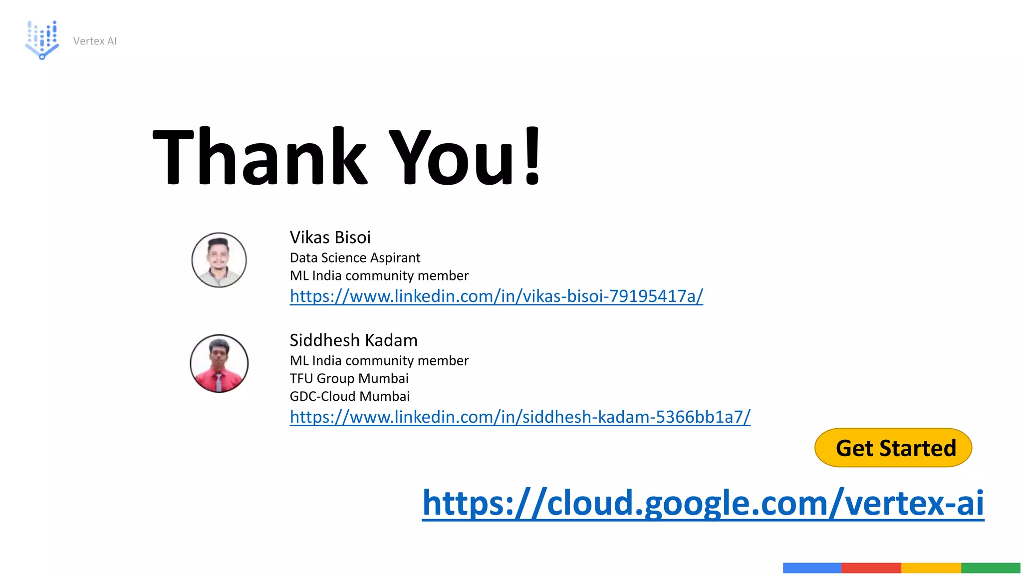 Vertex AI
Thank You!
Get Started
https://cloud.google.com/vertex-ai
Vikas Bisoi
Data Science Aspirant
ML India community member
https://www.linkedin.com/in/vikas-bisoi-79195417a/
Siddhesh Kadam
ML India community member
TFU Group Mumbai
GDC-Cloud Mumbai
https://www.linkedin.com/in/siddhesh-kadam-5366bb1a7/
 