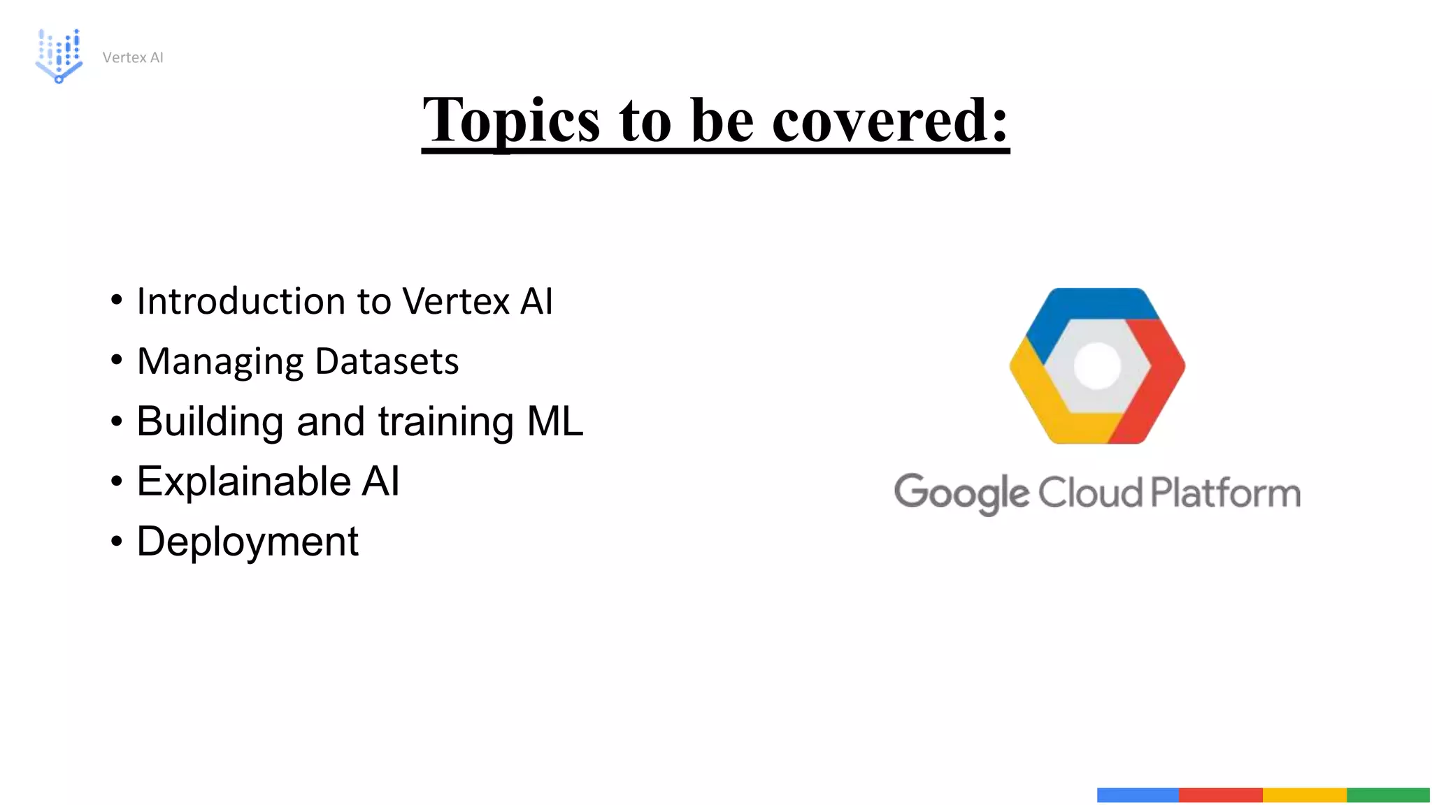 Topics to be covered:
• Introduction to Vertex AI
• Managing Datasets
• Building and training ML
• Explainable AI
• Deployment
Vertex AI
 
