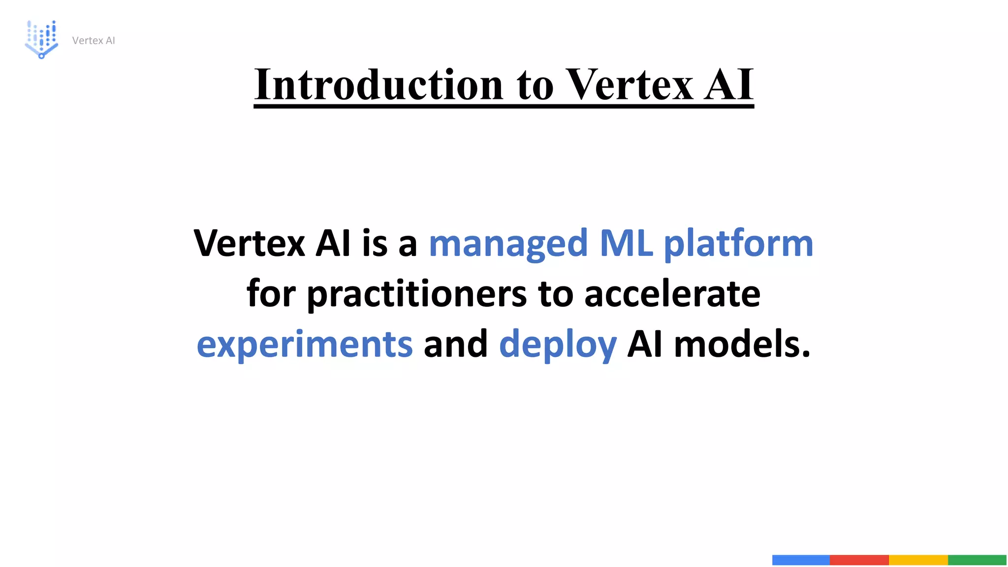 Introduction to Vertex AI
Vertex AI
Vertex AI is a managed ML platform
for practitioners to accelerate
experiments and deploy AI models.
 