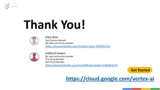 Vertex AI
Thank You!
Get Started
https://cloud.google.com/vertex-ai
Vikas Bisoi
Data Science Aspirant
ML India community member
https://www.linkedin.com/in/vikas-bisoi-79195417a/
Siddhesh Kadam
ML India community member
TFU Group Mumbai
GDC-Cloud Mumbai
https://www.linkedin.com/in/siddhesh-kadam-5366bb1a7/
 