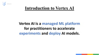 Introduction to Vertex AI
Vertex AI
Vertex AI is a managed ML platform
for practitioners to accelerate
experiments and deploy AI models.
 