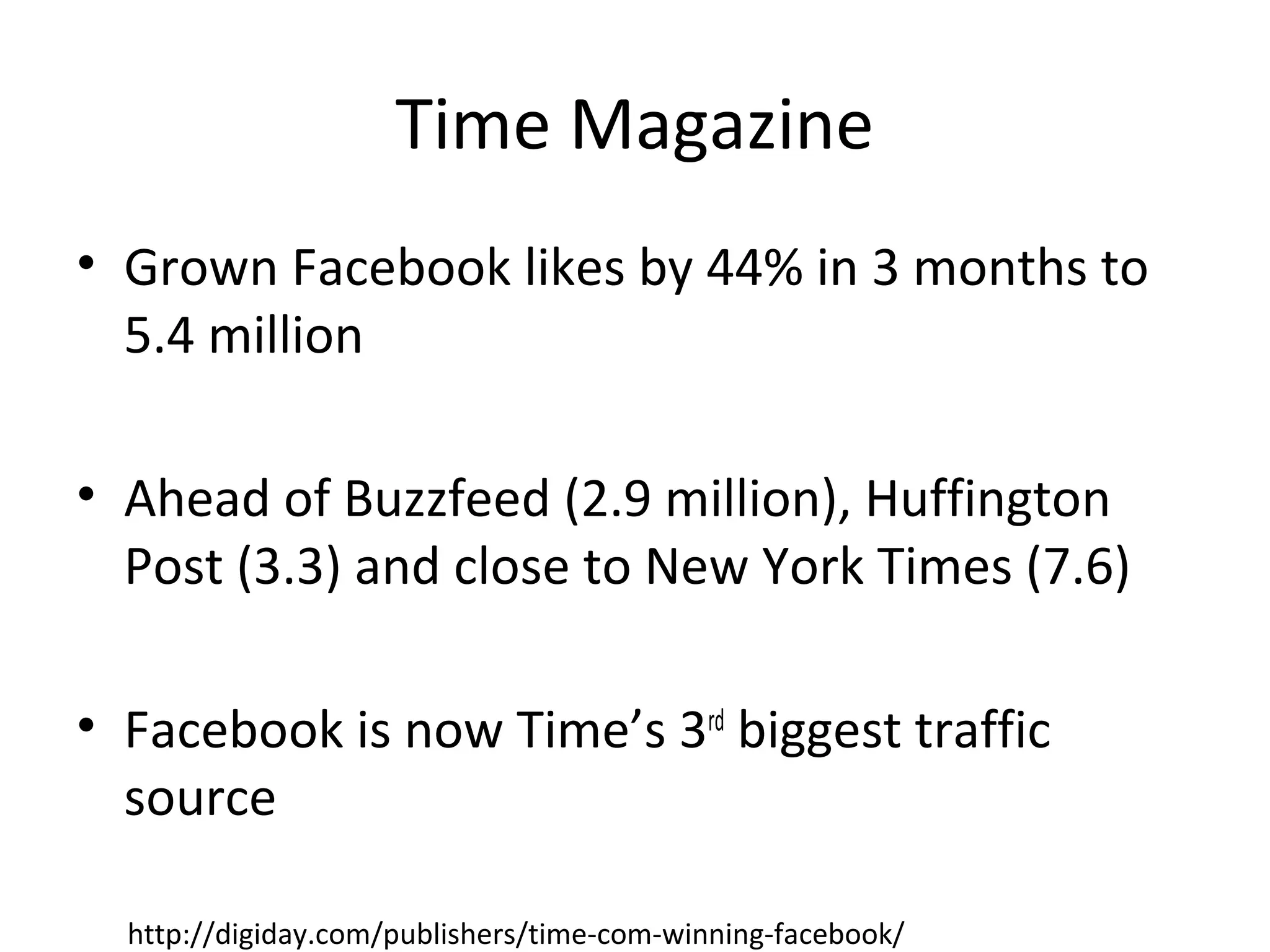Time Magazine
• Grown Facebook likes by 44% in 3 months to
5.4 million
• Ahead of Buzzfeed (2.9 million), Huffington
Post (3.3) and close to New York Times (7.6)
• Facebook is now Time’s 3rd
biggest traffic
source
http://digiday.com/publishers/time-com-winning-facebook/
 