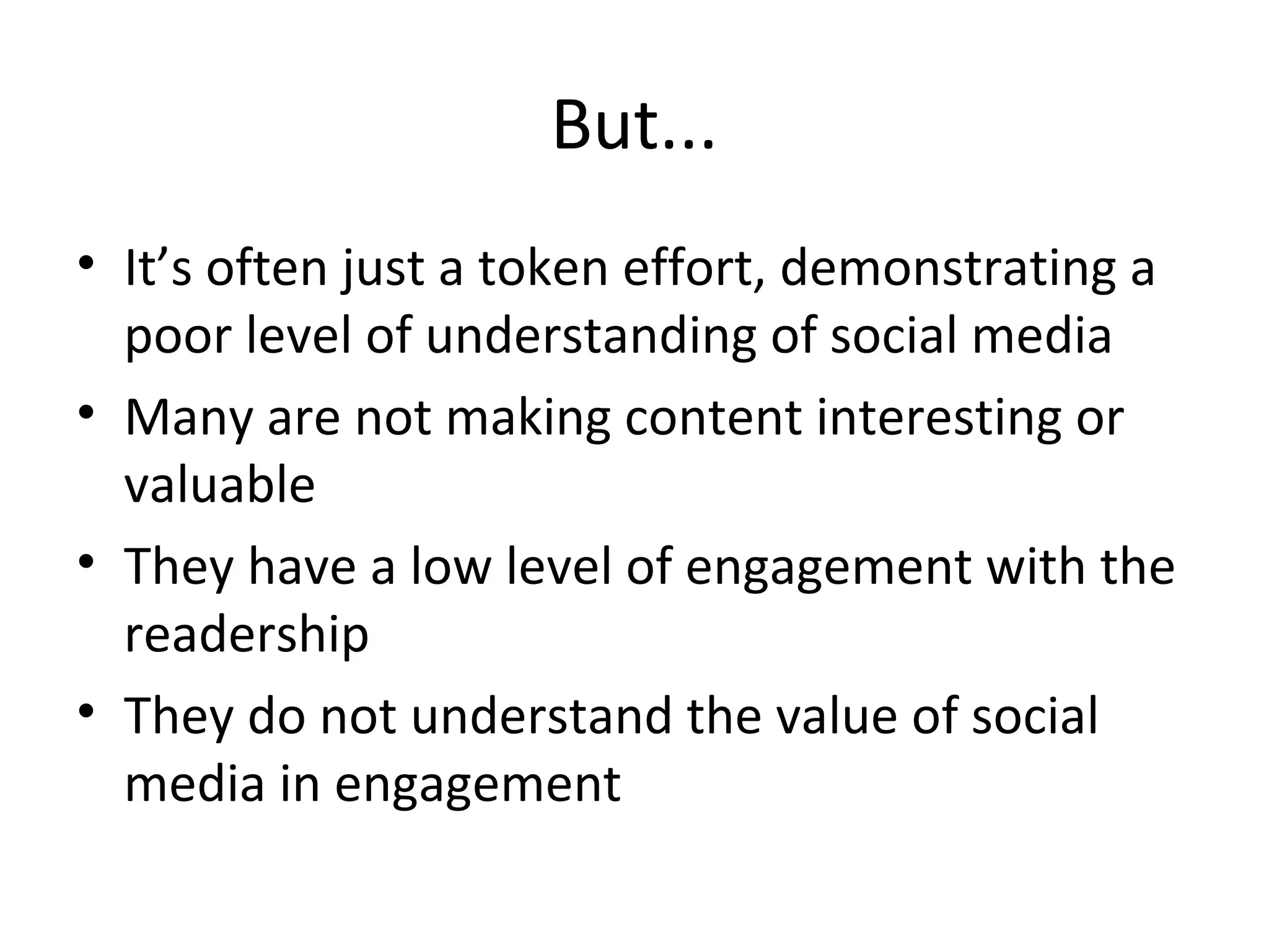 But...
• It’s often just a token effort, demonstrating a
poor level of understanding of social media
• Many are not making content interesting or
valuable
• They have a low level of engagement with the
readership
• They do not understand the value of social
media in engagement
 