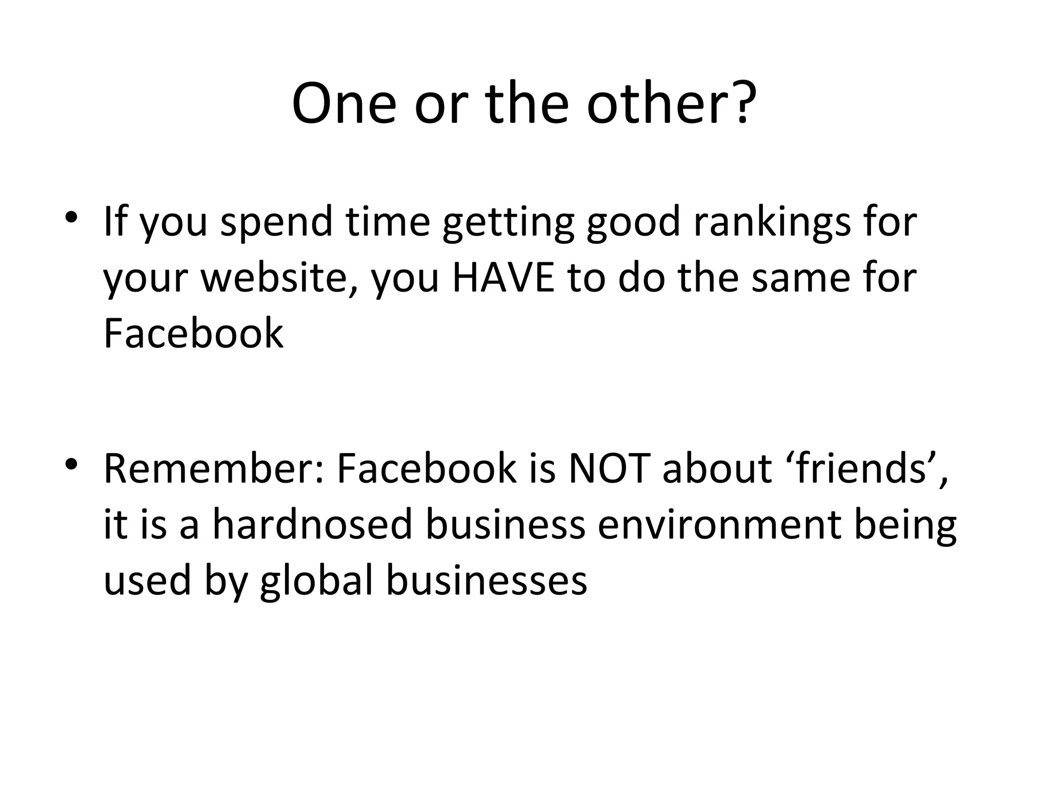 One or the other?
• If you spend time getting good rankings for
your website, you HAVE to do the same for
Facebook
• Remember: Facebook is NOT about ‘friends’,
it is a hardnosed business environment being
used by global businesses
 