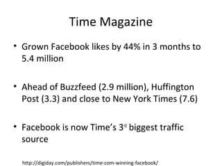 Time Magazine
• Grown Facebook likes by 44% in 3 months to
5.4 million
• Ahead of Buzzfeed (2.9 million), Huffington
Post (3.3) and close to New York Times (7.6)
• Facebook is now Time’s 3rd
biggest traffic
source
http://digiday.com/publishers/time-com-winning-facebook/
 