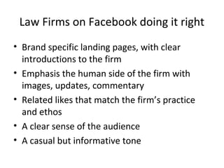 Law Firms on Facebook doing it right
• Brand specific landing pages, with clear
introductions to the firm
• Emphasis the human side of the firm with
images, updates, commentary
• Related likes that match the firm’s practice
and ethos
• A clear sense of the audience
• A casual but informative tone
 